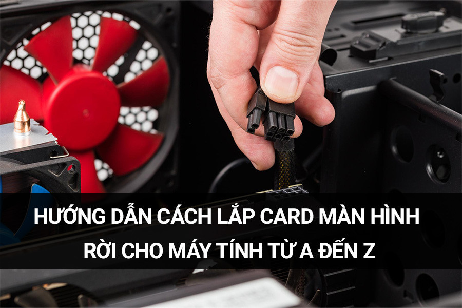 Hướng dẫn cách lắp card màn hình rời cho máy tính từ A đến Z