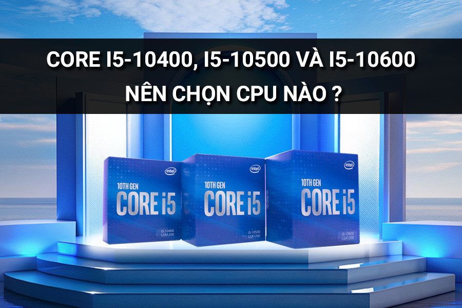 Core i5-10400, i5-10500 và i5-10600 nên chọn CPU nào?